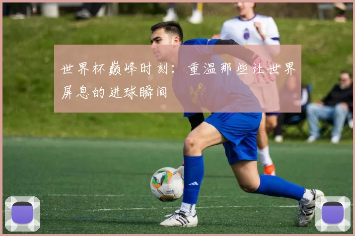 世界杯巅峰时刻：重温那些让世界屏息的进球瞬间