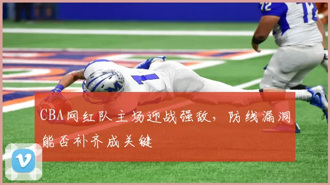 CBA网红队主场迎战强敌,防线漏洞能否补齐成关键