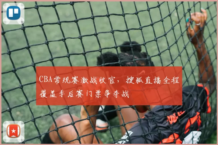 CBA常规赛激战收官,搜狐直播全程覆盖季后赛门票争夺战