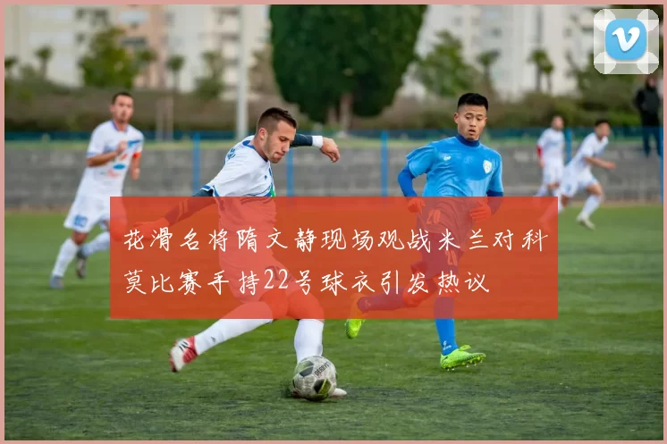 花滑名将隋文静现场观战米兰对科莫比赛手持22号球衣引发热议