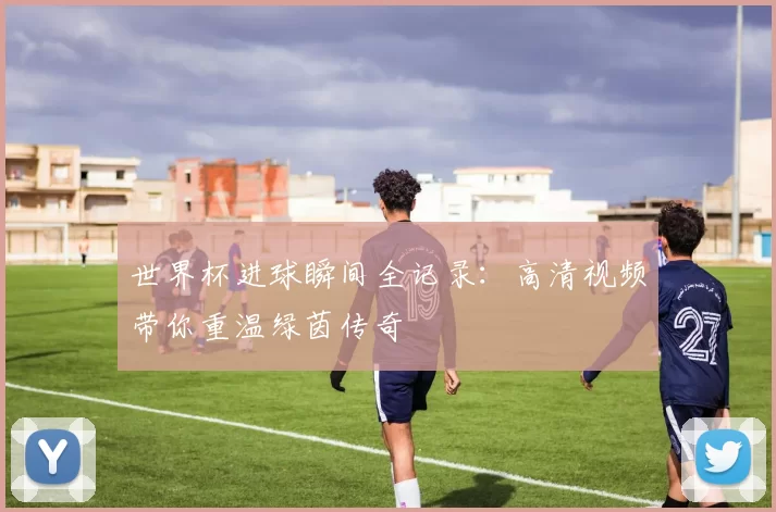 世界杯进球瞬间全记录:高清视频带你重温绿茵传奇