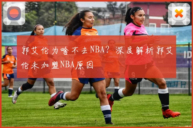 郭艾伦为啥不去NBA？深度解析郭艾伦未加盟NBA原因