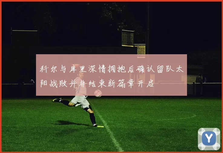 科尔与库里深情拥抱后确认留队太阳战败并非结束新篇章开启