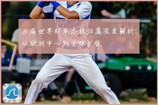 历届世界杯举办权归属深度解析:从欧洲中心到全球扩张