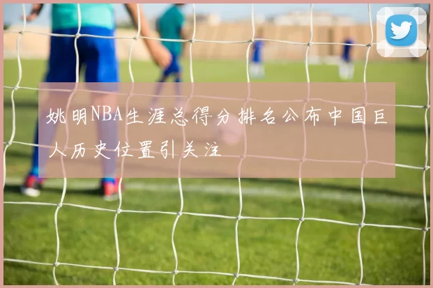 姚明NBA生涯总得分排名公布中国巨人历史位置引关注
