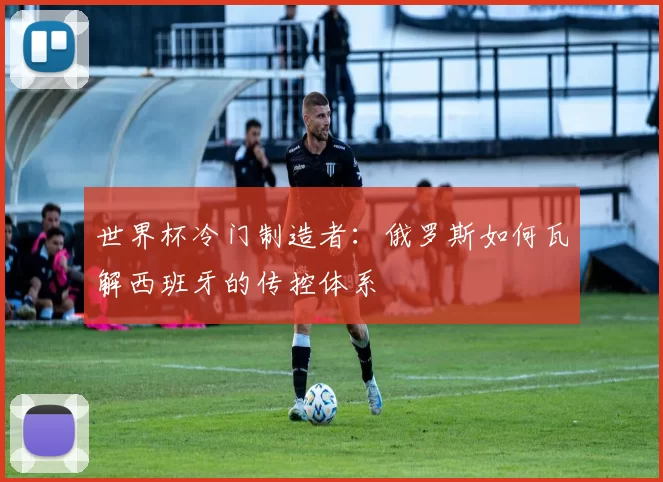 世界杯冷门制造者:俄罗斯如何瓦解西班牙的传控体系