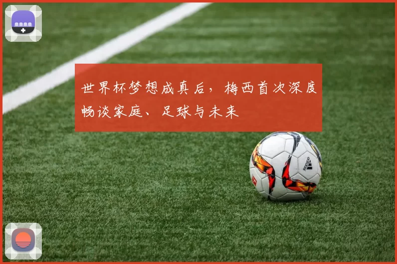 世界杯梦想成真后,梅西首次深度畅谈家庭、足球与未来