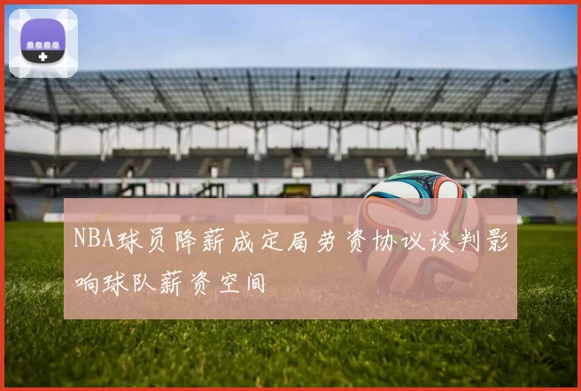 NBA球员降薪成定局劳资协议谈判影响球队薪资空间