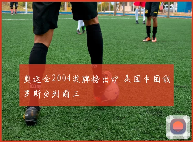 奥运会2004奖牌榜出炉 美国中国俄罗斯分列前三