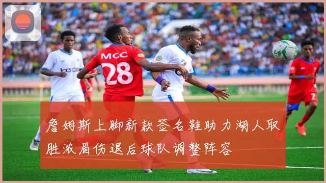 詹姆斯上脚新款签名鞋助力湖人取胜浓眉伤退后球队调整阵容