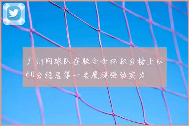 广州网球队在联合会杯积分榜上以60分稳居第一名展现强劲实力