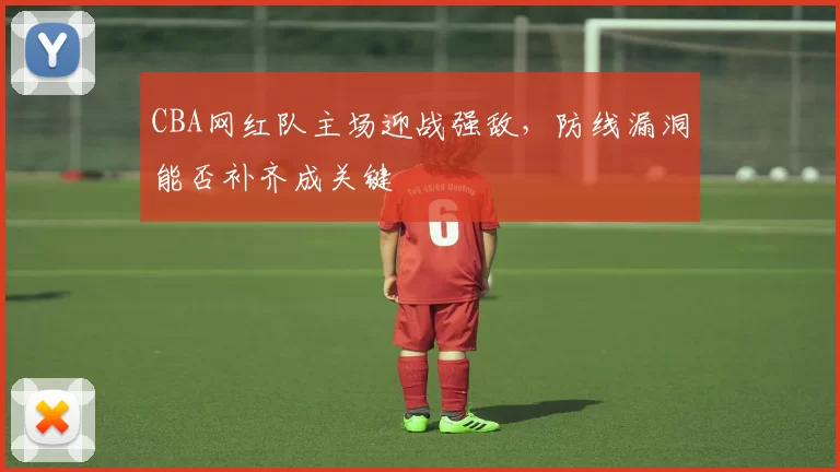 CBA网红队主场迎战强敌,防线漏洞能否补齐成关键