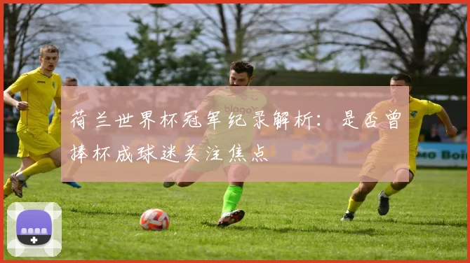 荷兰世界杯冠军纪录解析:是否曾捧杯成球迷关注焦点