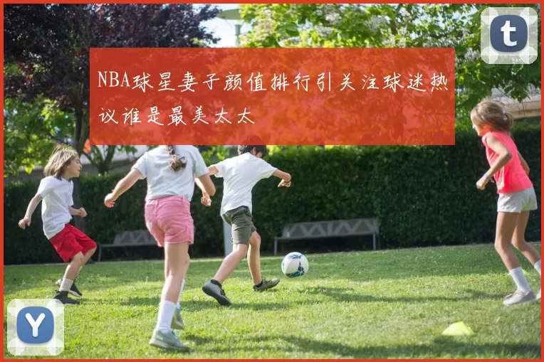 NBA球星妻子颜值排行引关注球迷热议谁是最美太太