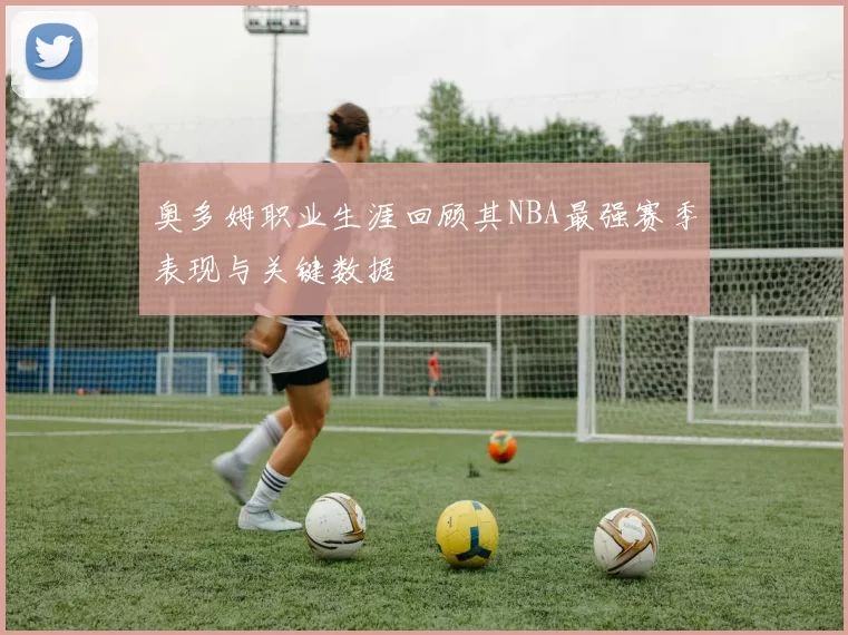 奥多姆职业生涯回顾其NBA最强赛季表现与关键数据