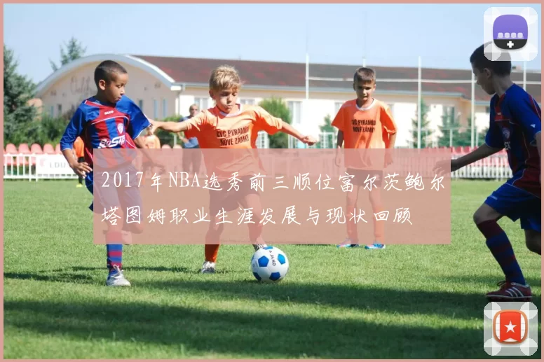 2017年NBA选秀前三顺位富尔茨鲍尔塔图姆职业生涯发展与现状回顾