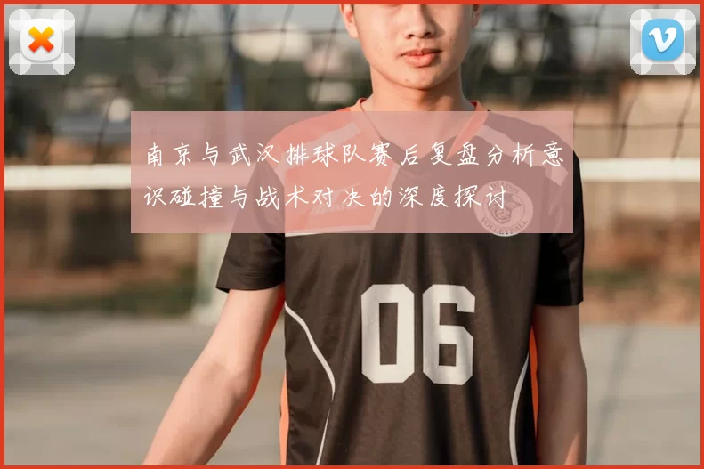 南京与武汉排球队赛后复盘分析意识碰撞与战术对决的深度探讨