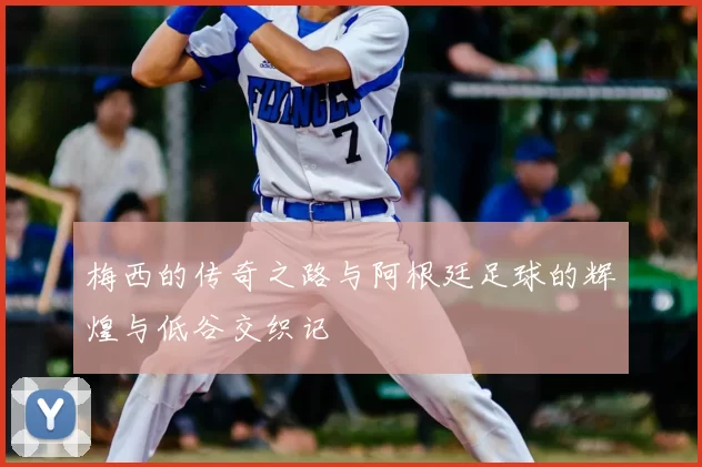 梅西的传奇之路与阿根廷足球的辉煌与低谷交织记