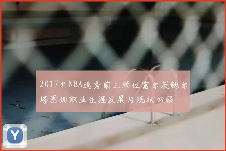 2017年NBA选秀前三顺位富尔茨鲍尔塔图姆职业生涯发展与现状回顾