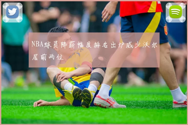 NBA球员降薪幅度排名出炉威少沃尔居前两位
