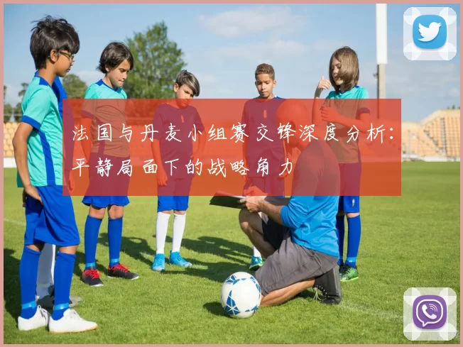 法国与丹麦小组赛交锋深度分析:平静局面下的战略角力