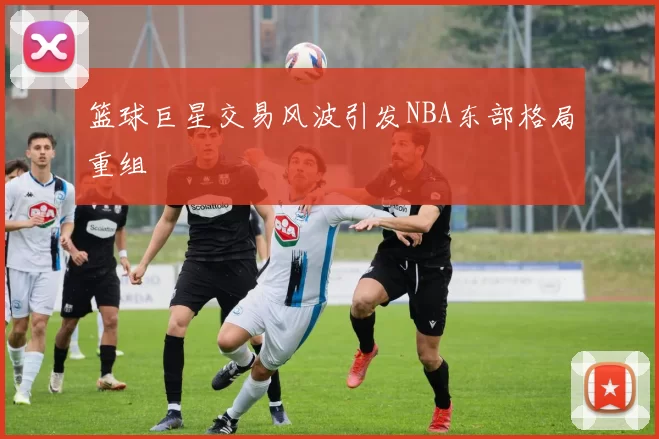 篮球巨星交易风波引发NBA东部格局重组