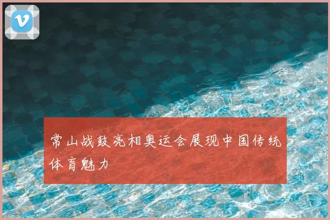 常山战鼓亮相奥运会展现中国传统体育魅力