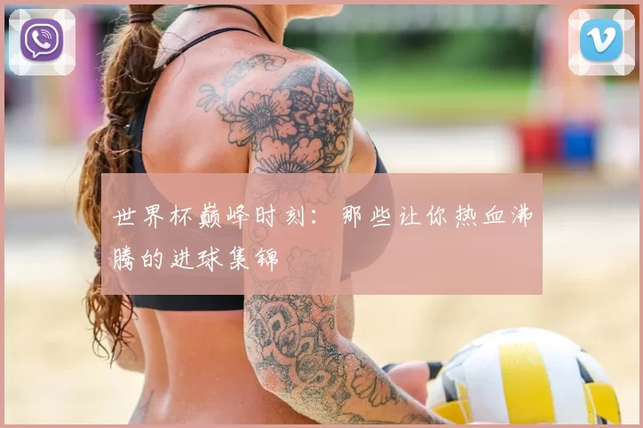 世界杯巅峰时刻：那些让你热血沸腾的进球集锦