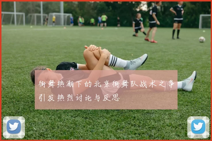 街舞热潮下的北京街舞队战术之争引发热烈讨论与反思