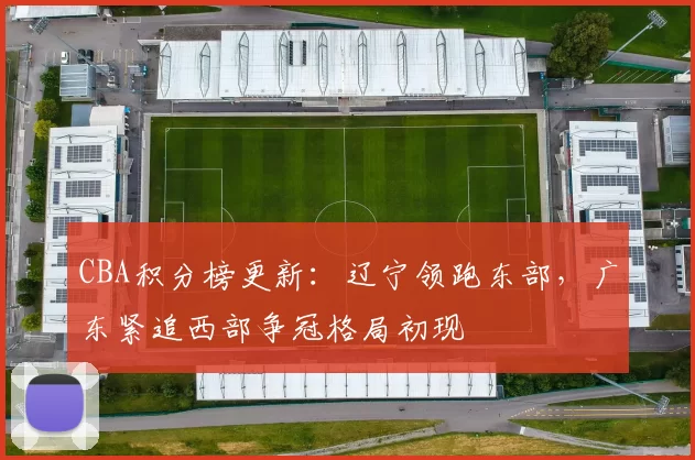 CBA积分榜更新:辽宁领跑东部,广东紧追西部争冠格局初现