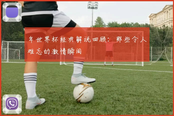 年世界杯经典解说回顾:那些令人难忘的激情瞬间