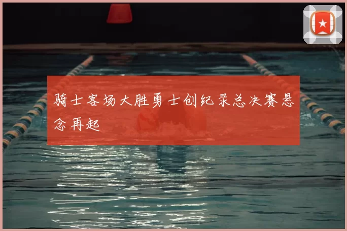 骑士客场大胜勇士创纪录总决赛悬念再起