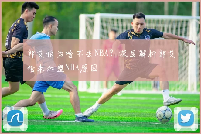 郭艾伦为啥不去NBA？深度解析郭艾伦未加盟NBA原因