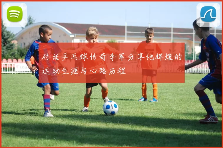 对话乒乓球传奇李军分享他辉煌的运动生涯与心路历程