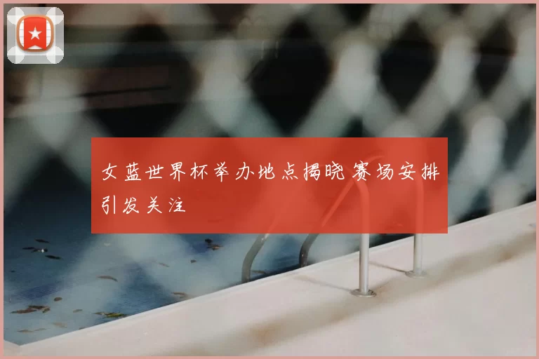 女蓝世界杯举办地点揭晓 赛场安排引发关注