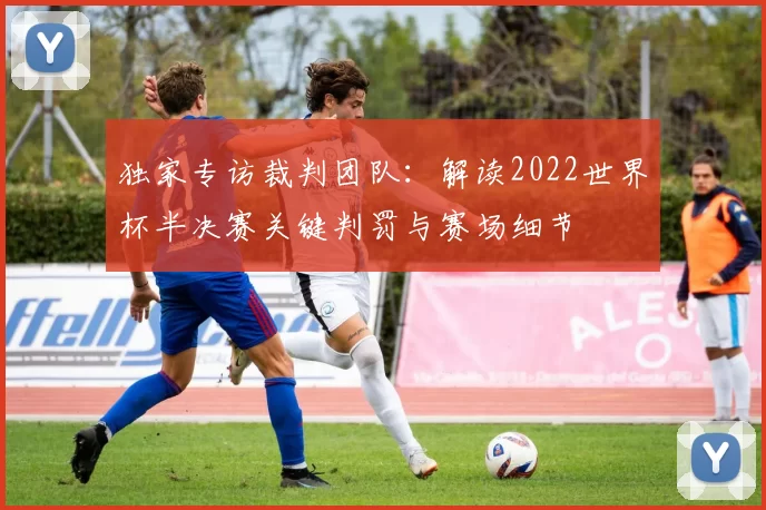 独家专访裁判团队:解读2022世界杯半决赛关键判罚与赛场细节