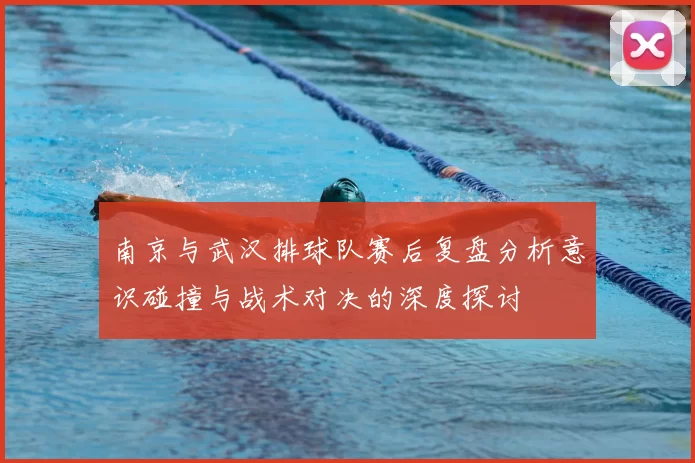南京与武汉排球队赛后复盘分析意识碰撞与战术对决的深度探讨