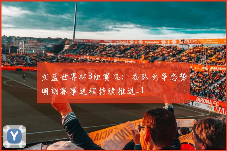 女蓝世界杯B组赛况:各队竞争态势明朗赛事进程持续推进_1