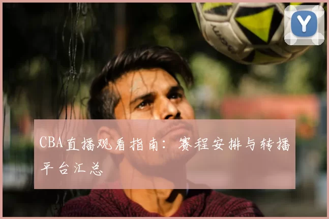 CBA直播观看指南:赛程安排与转播平台汇总