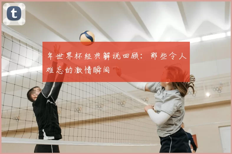 年世界杯经典解说回顾:那些令人难忘的激情瞬间