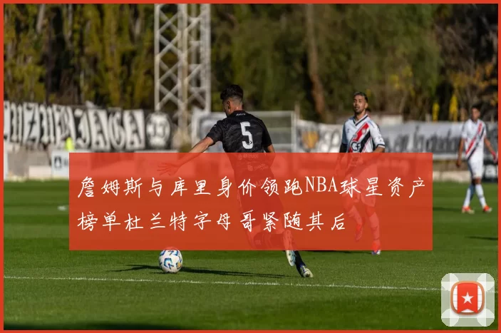 詹姆斯与库里身价领跑NBA球星资产榜单杜兰特字母哥紧随其后