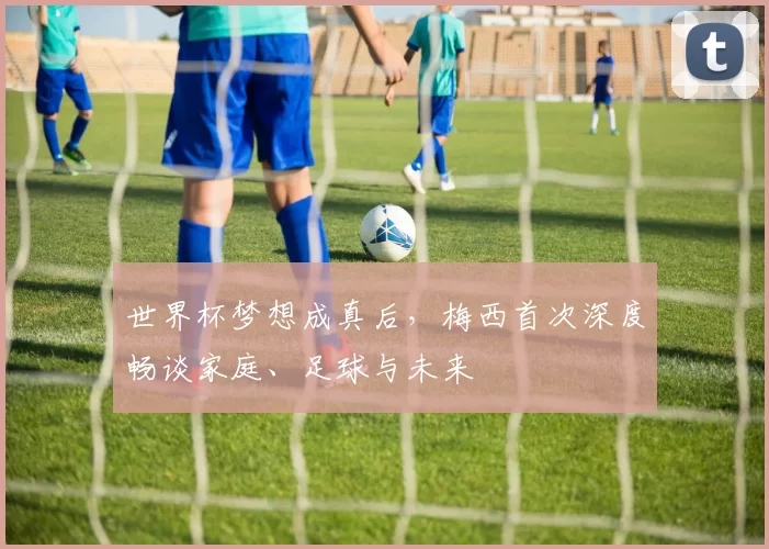 世界杯梦想成真后,梅西首次深度畅谈家庭、足球与未来