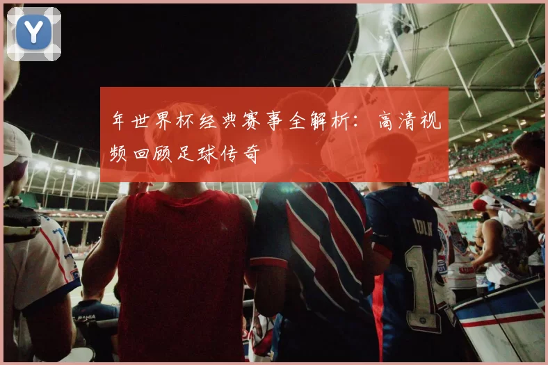 年世界杯经典赛事全解析:高清视频回顾足球传奇