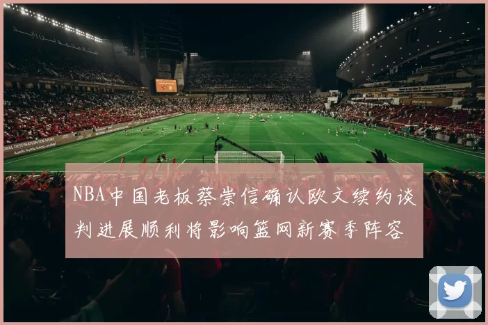 NBA中国老板蔡崇信确认欧文续约谈判进展顺利将影响篮网新赛季阵容构建