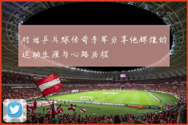 对话乒乓球传奇李军分享他辉煌的运动生涯与心路历程