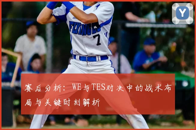 赛后分析:WE与TES对决中的战术布局与关键时刻解析