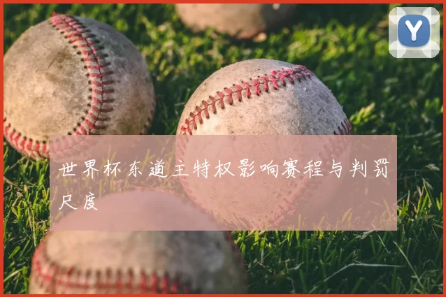 世界杯东道主特权影响赛程与判罚尺度