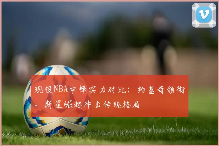 现役NBA中锋实力对比：约基奇领衔，新星崛起冲击传统格局