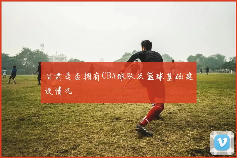 甘肃是否拥有CBA球队及篮球基础建设情况