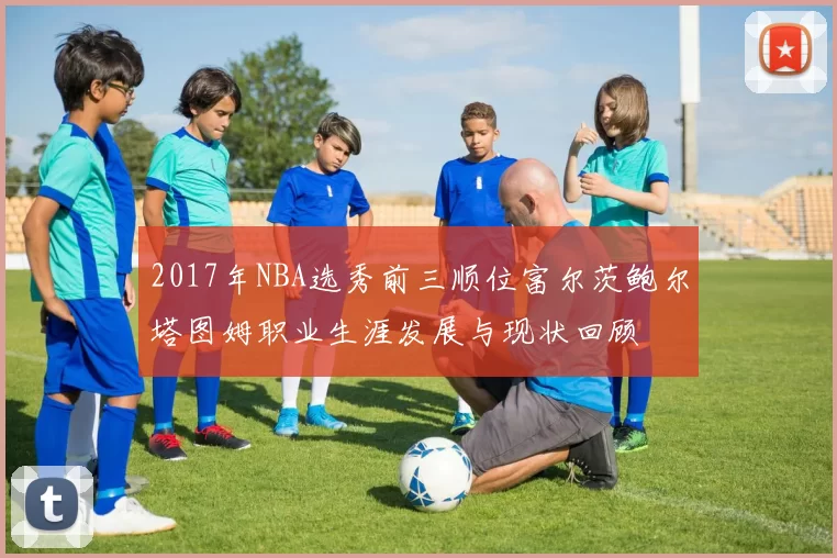 2017年NBA选秀前三顺位富尔茨鲍尔塔图姆职业生涯发展与现状回顾